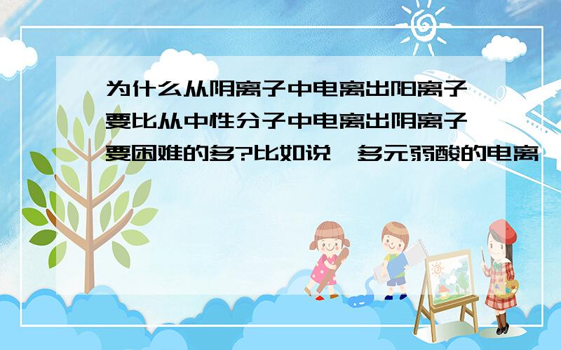 为什么从阴离子中电离出阳离子要比从中性分子中电离出阴离子要困难的多?比如说,多元弱酸的电离,第二...