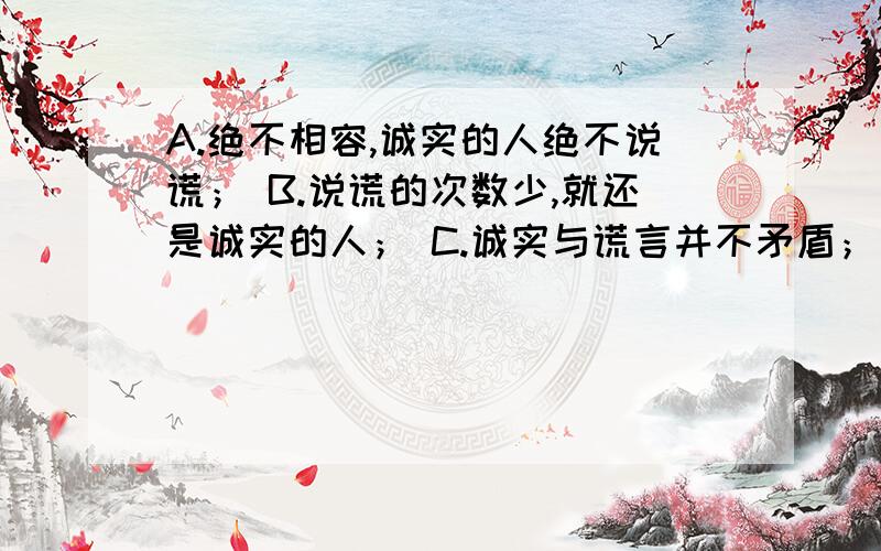 A.绝不相容,诚实的人绝不说谎； B.说谎的次数少,就还是诚实的人； C.诚实与谎言并不矛盾； D、善意的谎言并不违背诚