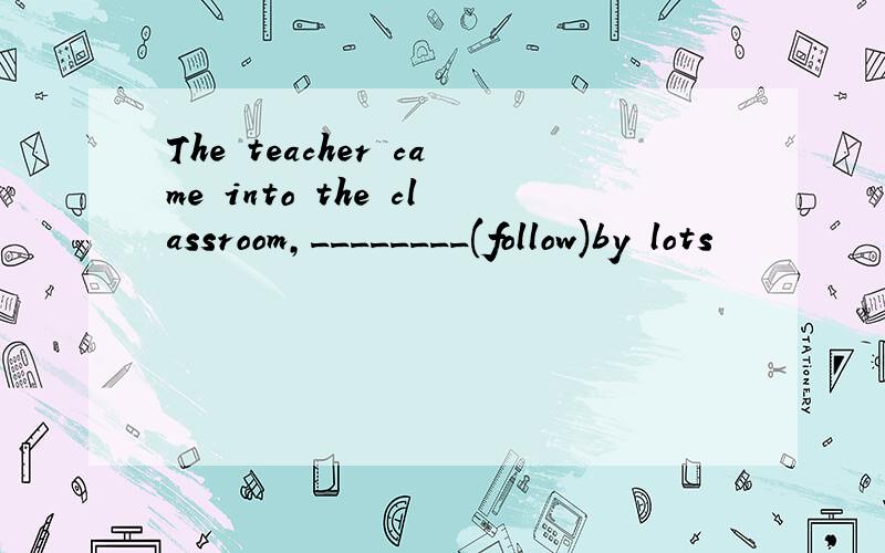 The teacher came into the classroom,________(follow)by lots