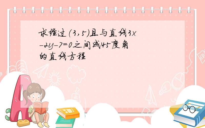 求经过（3,5）且与直线3x-2y-7＝0之间成45度角的直线方程