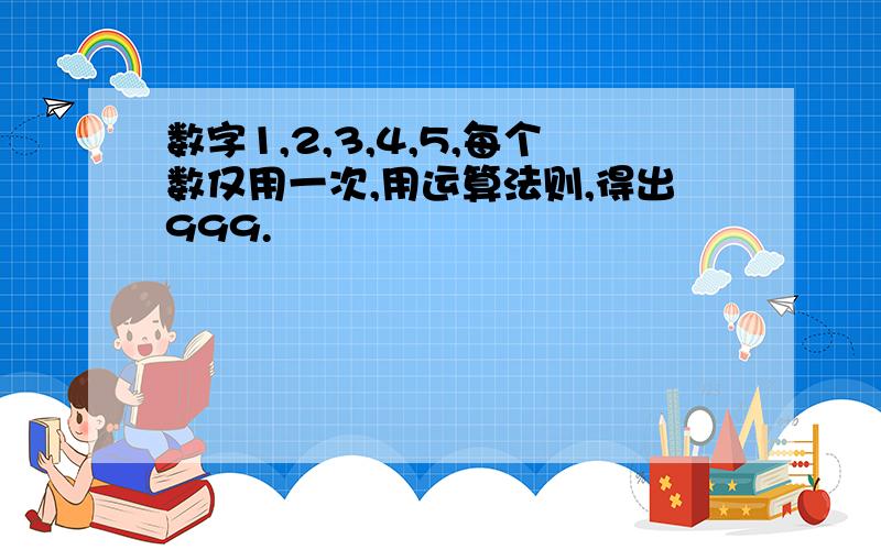 数字1,2,3,4,5,每个数仅用一次,用运算法则,得出999.