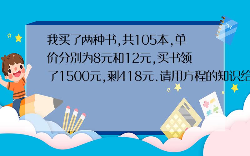 我买了两种书,共105本,单价分别为8元和12元,买书领了1500元,剩418元.请用方程的知识给与解释为什么错