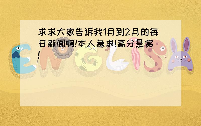 求求大家告诉我1月到2月的每日新闻啊!本人急求!高分悬赏!