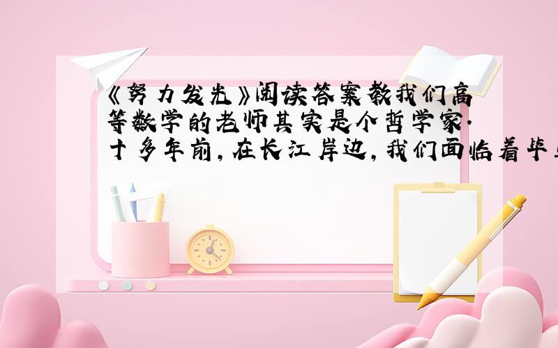 《努力发光》阅读答案教我们高等数学的老师其实是个哲学家.十多年前,在长江岸边,我们面临着毕业.所有的老师都祝愿我们以后事