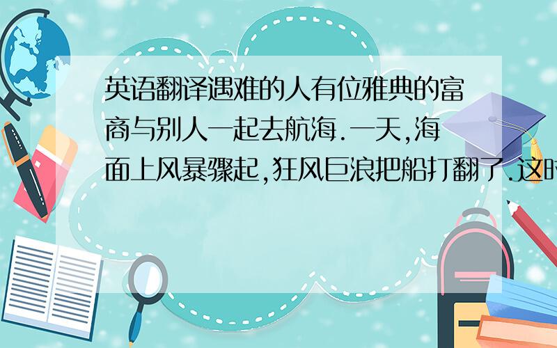 英语翻译遇难的人有位雅典的富商与别人一起去航海.一天,海面上风暴骤起,狂风巨浪把船打翻了.这时,别人都在使劲游泳逃命,唯