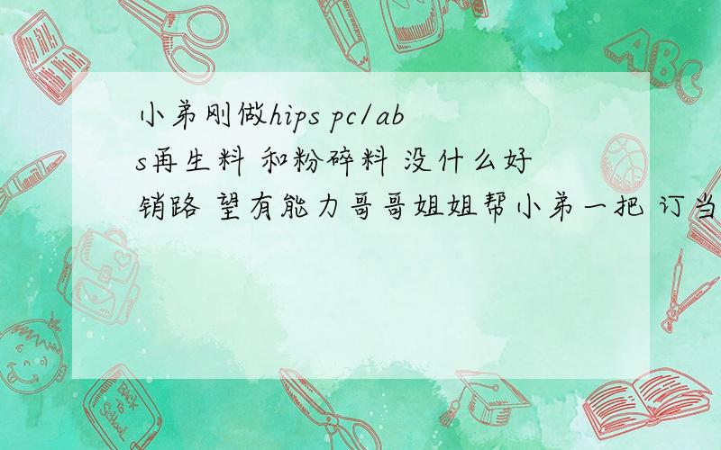 小弟刚做hips pc/abs再生料 和粉碎料 没什么好销路 望有能力哥哥姐姐帮小弟一把 订当重谢.