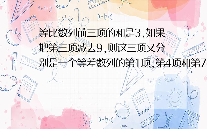 等比数列前三项的和是3,如果把第三项减去9,则这三项又分别是一个等差数列的第1项,第4项和第7项,