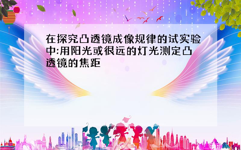 在探究凸透镜成像规律的试实验中:用阳光或很远的灯光测定凸透镜的焦距