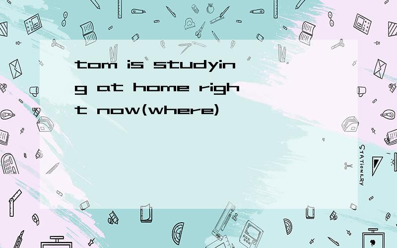 tom is studying at home right now(where)