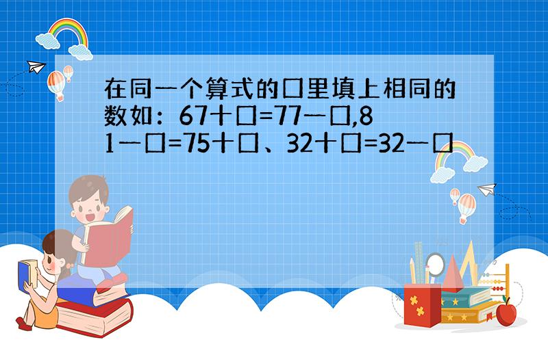 在同一个算式的囗里填上相同的数如：67十囗=77一囗,81一囗=75十囗、32十囗=32一囗