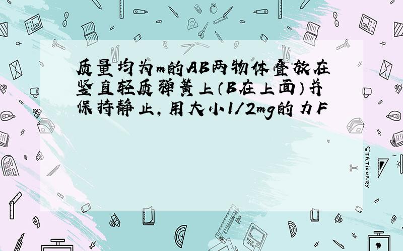 质量均为m的AB两物体叠放在竖直轻质弹簧上（B在上面）并保持静止,用大小1/2mg的力F