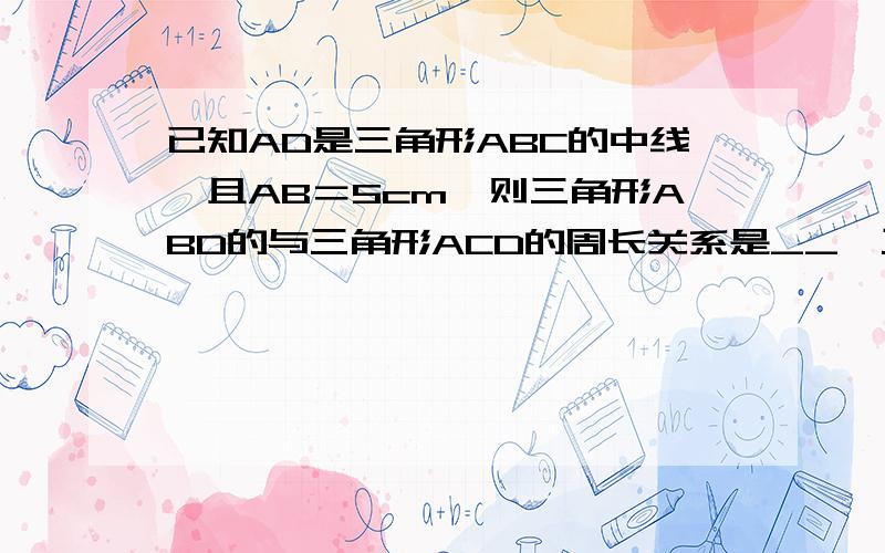 已知AD是三角形ABC的中线,且AB＝5cm,则三角形ABD的与三角形ACD的周长关系是__,三角形ABD的与三角形AC