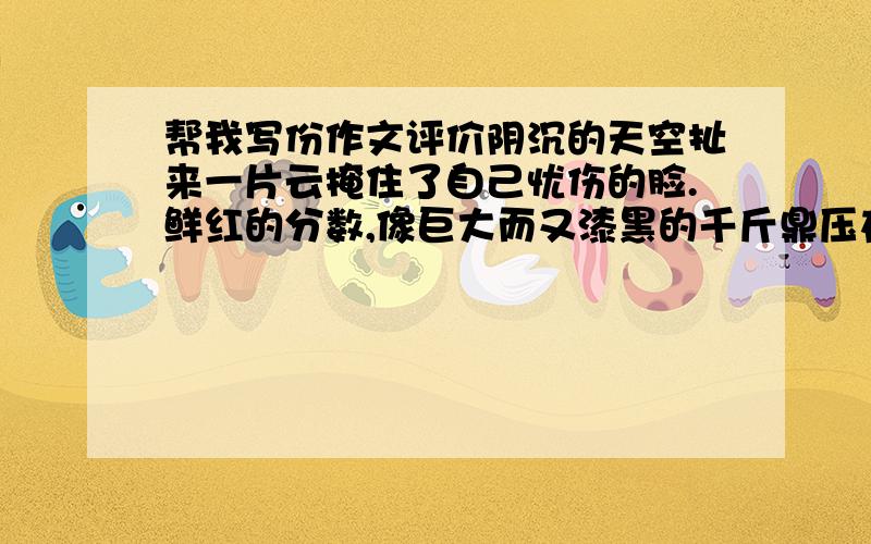 帮我写份作文评价阴沉的天空扯来一片云掩住了自己忧伤的脸.鲜红的分数,像巨大而又漆黑的千斤鼎压在我心上.“哈哈,你又没有及