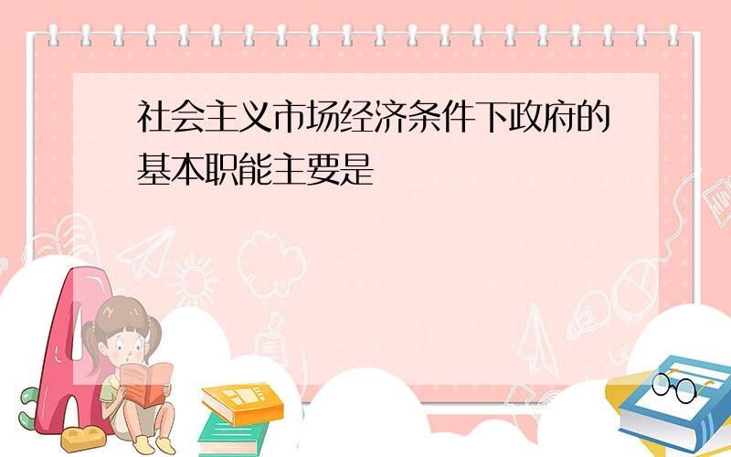 社会主义市场经济条件下政府的基本职能主要是