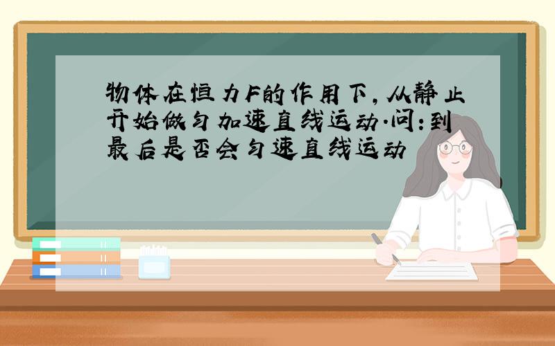 物体在恒力F的作用下,从静止开始做匀加速直线运动.问:到最后是否会匀速直线运动