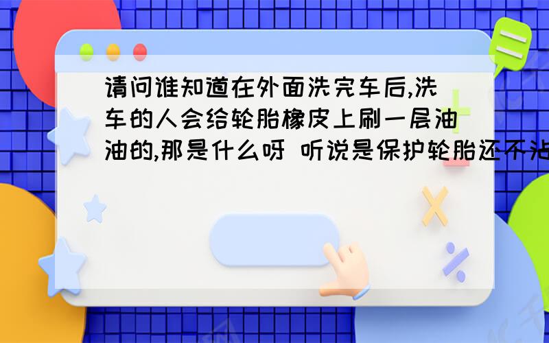 请问谁知道在外面洗完车后,洗车的人会给轮胎橡皮上刷一层油油的,那是什么呀 听说是保护轮胎还不沾灰还便