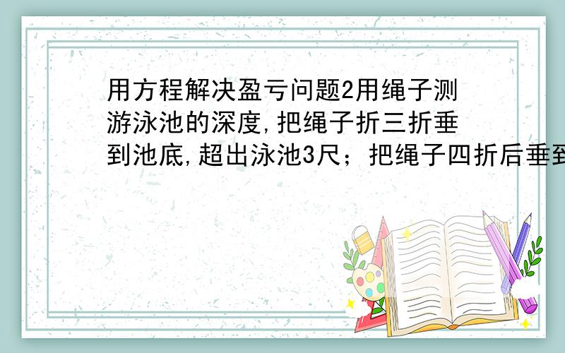 用方程解决盈亏问题2用绳子测游泳池的深度,把绳子折三折垂到池底,超出泳池3尺；把绳子四折后垂到池底,则离泳池边差1尺.那