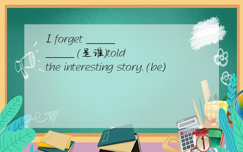 I forget __________(是谁）told the interesting story.(be)