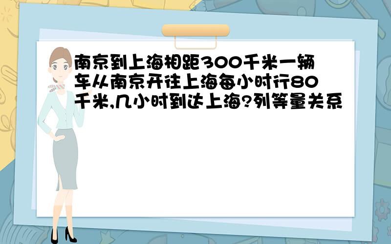 南京到上海相距300千米一辆车从南京开往上海每小时行80千米,几小时到达上海?列等量关系