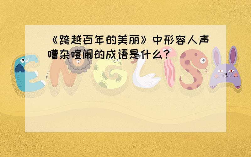 《跨越百年的美丽》中形容人声嘈杂喧闹的成语是什么?