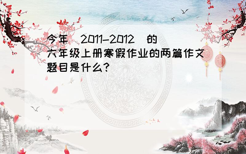 今年(2011-2012)的六年级上册寒假作业的两篇作文题目是什么?