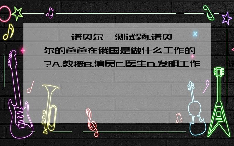 ◎ 「诺贝尔」测试题1.诺贝尔的爸爸在俄国是做什么工作的?A.教授B.演员C.医生D.发明工作◎ 「诺贝尔」测试题2.在