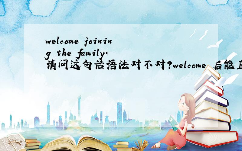 welcome joining the family. 请问这句话语法对不对?welcome 后能直接加进行时态吗?