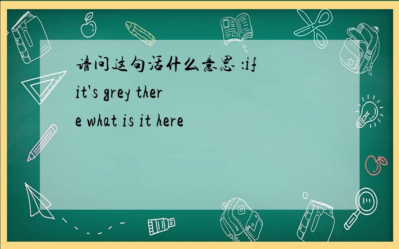 请问这句活什么意思 ：if it's grey there what is it here