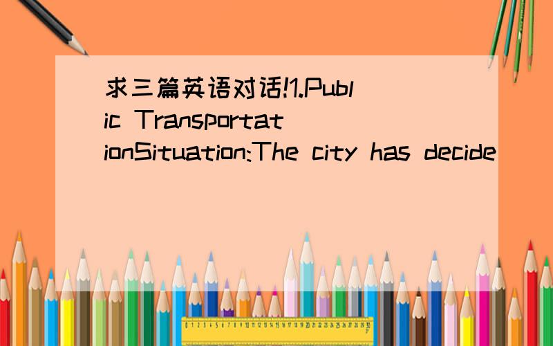 求三篇英语对话!1.Public TransportationSituation:The city has decide