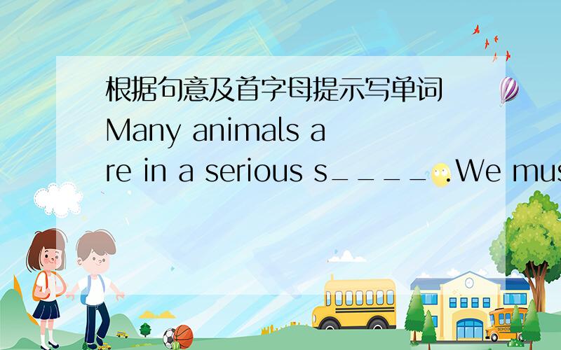 根据句意及首字母提示写单词 Many animals are in a serious s____ .We must h