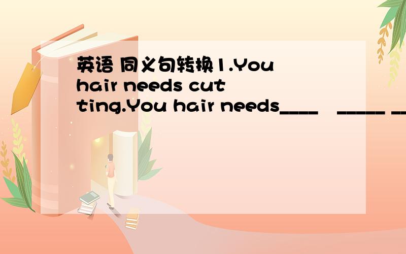 英语 同义句转换1.You hair needs cutting.You hair needs____　_____ __