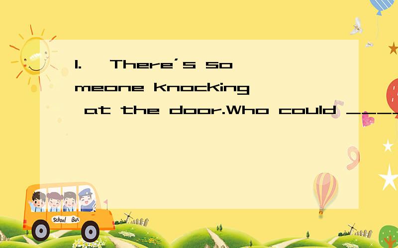 1.— There’s someone knocking at the door.Who could _____ be?