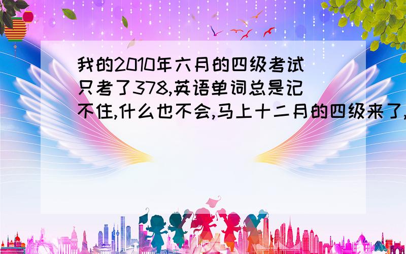 我的2010年六月的四级考试只考了378,英语单词总是记不住,什么也不会,马上十二月的四级来了,各位过来人