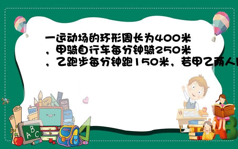 一运动场的环形周长为400米，甲骑自行车每分钟骑250米，乙跑步每分钟跑150米，若甲乙两人同时从反方向出发，经过多少分