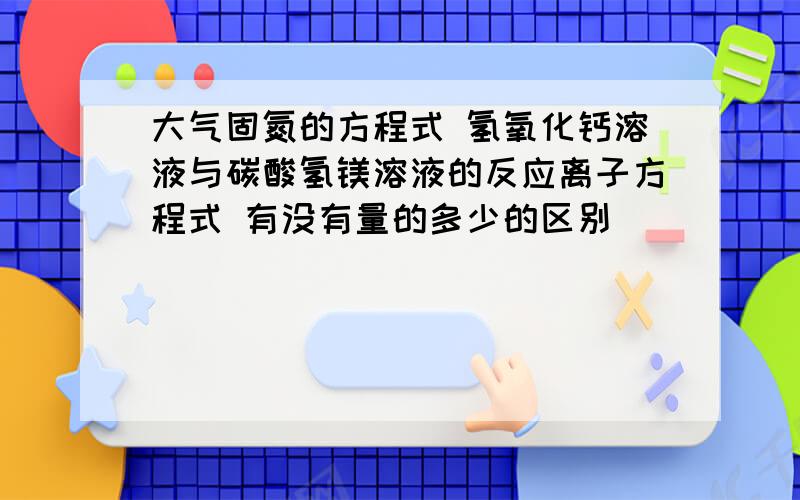 大气固氮的方程式 氢氧化钙溶液与碳酸氢镁溶液的反应离子方程式 有没有量的多少的区别