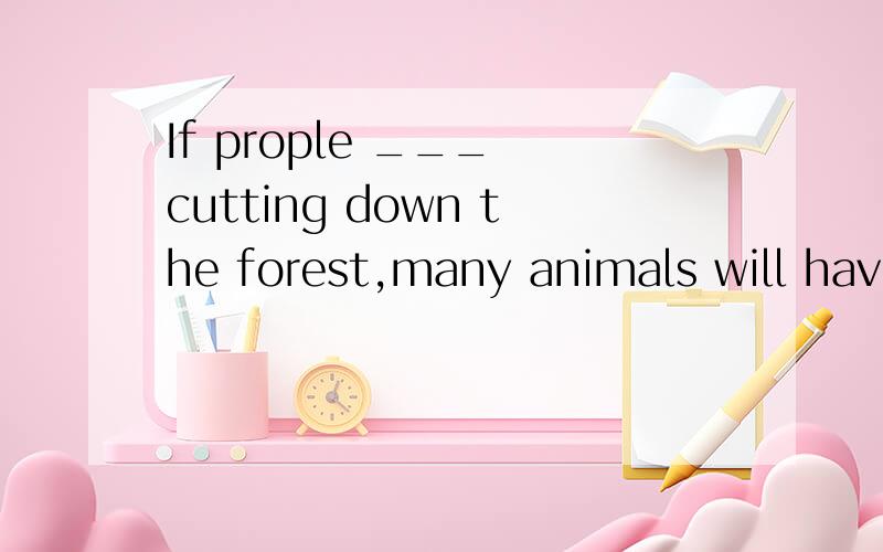 If prople ___ cutting down the forest,many animals will have