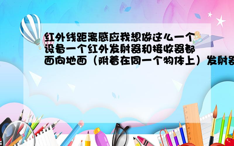 红外线距离感应我想做这么一个设备一个红外发射器和接收器都面向地面（附着在同一个物体上）发射器一直发射接收器一直接收当这个