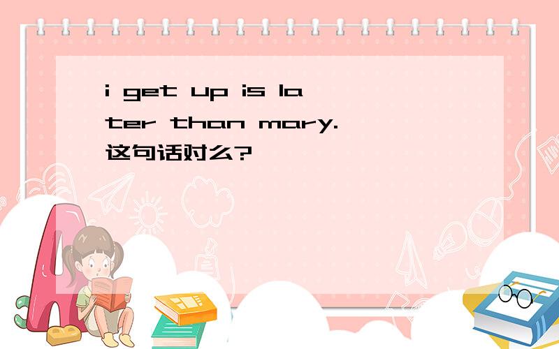 i get up is later than mary.这句话对么?