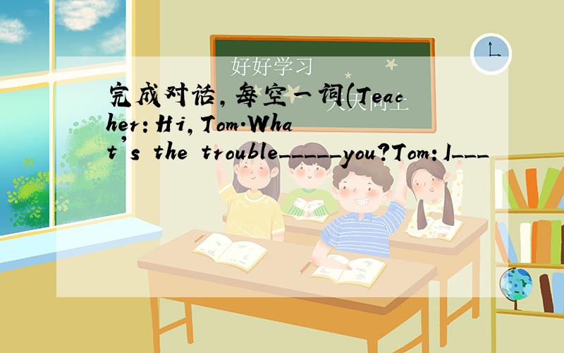 完成对话,每空一词(Teacher：Hi,Tom.What's the trouble_____you?Tom:I___