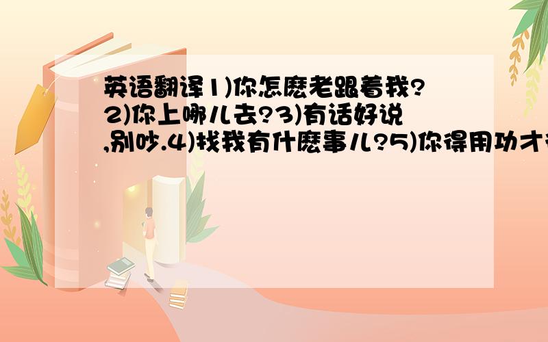 英语翻译1)你怎麽老跟着我?2)你上哪儿去?3)有话好说,别吵.4)找我有什麽事儿?5)你得用功才行.7)你会写毛笔字?