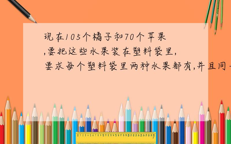 现在105个橘子和70个苹果,要把这些水果装在塑料袋里,要求每个塑料袋里两种水果都有,并且同一种水果数相同,最多要准备（