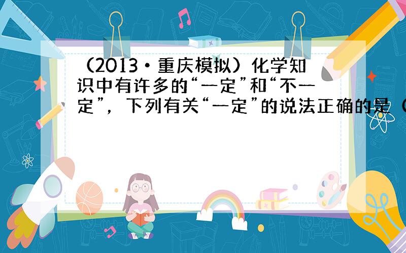 （2013•重庆模拟）化学知识中有许多的“一定”和“不一定”，下列有关“一定”的说法正确的是（　　）