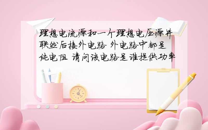 理想电流源和一个理想电压源并联然后接外电路 外电路中都是纯电阻 请问该电路是谁提供功率