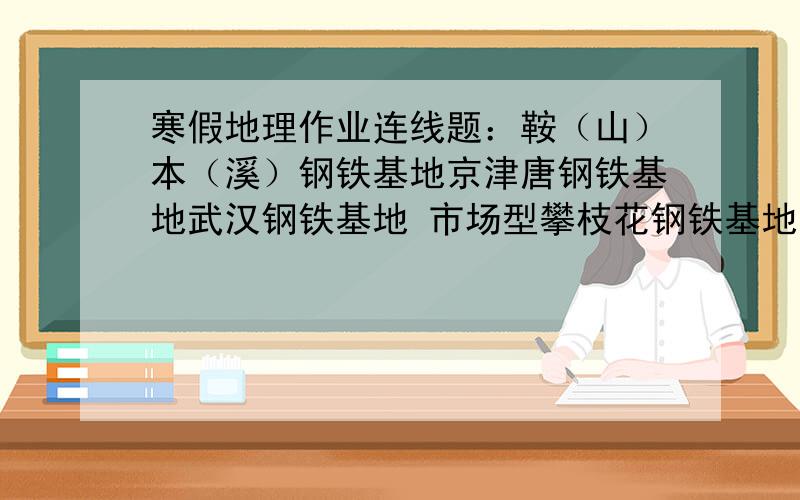 寒假地理作业连线题：鞍（山）本（溪）钢铁基地京津唐钢铁基地武汉钢铁基地 市场型攀枝花钢铁基地 临海型上海钢铁基地 资源型