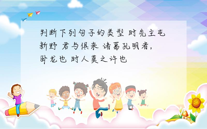 判断下列句子的类型 时先主屯新野 君与俱来 诸葛孔明者,卧龙也 时人莫之许也