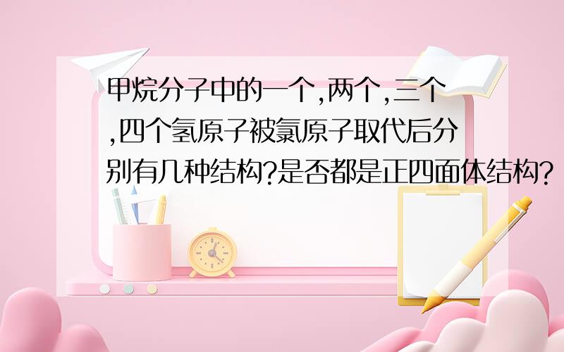 甲烷分子中的一个,两个,三个,四个氢原子被氯原子取代后分别有几种结构?是否都是正四面体结构?