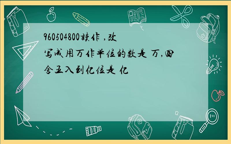 960504800读作 ,改写成用万作单位的数是 万,四舍五入到亿位是 亿