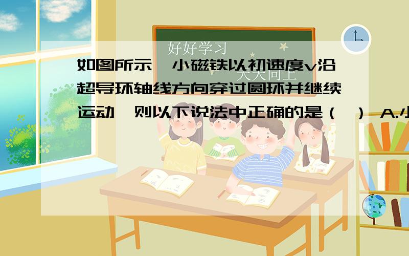 如图所示,小磁铁以初速度v沿超导环轴线方向穿过圆环并继续运动,则以下说法中正确的是（ ） A.小磁铁一直