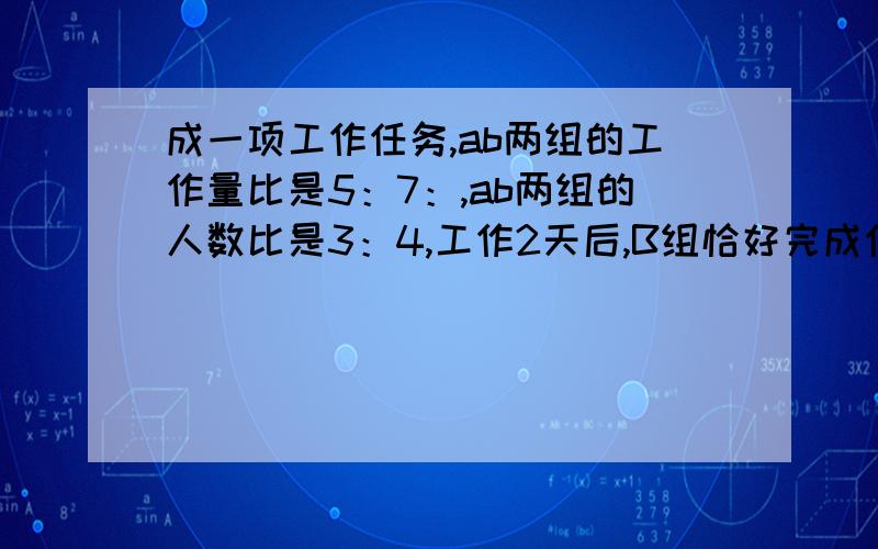 成一项工作任务,ab两组的工作量比是5：7：,ab两组的人数比是3：4,工作2天后,B组恰好完成任务,