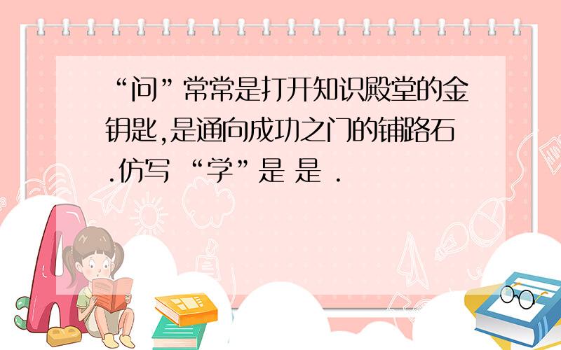 “问”常常是打开知识殿堂的金钥匙,是通向成功之门的铺路石.仿写 “学”是 是 .